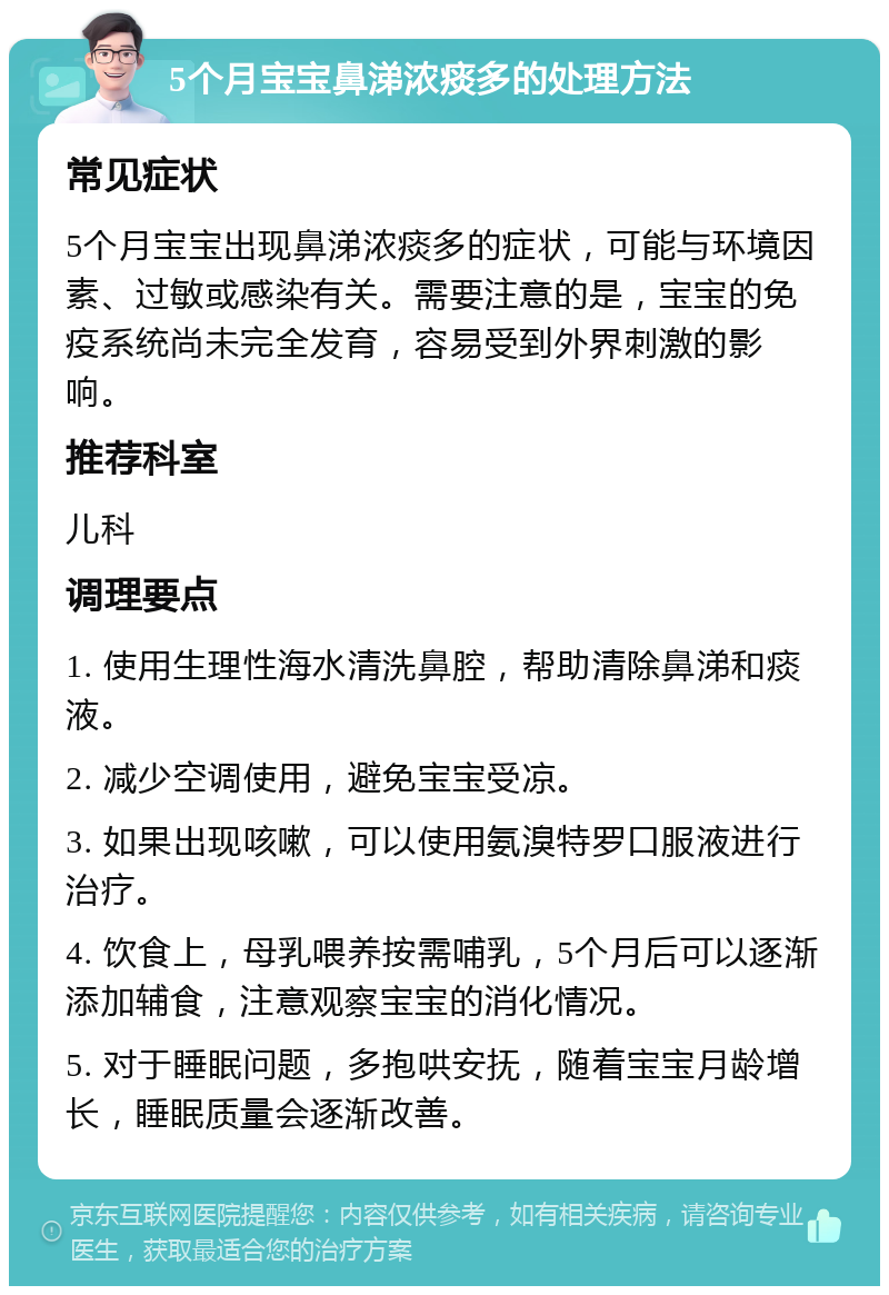 5个月宝宝鼻涕浓痰多的处理方法 常见症状 5个月宝宝出现鼻涕浓痰多的症状，可能与环境因素、过敏或感染有关。需要注意的是，宝宝的免疫系统尚未完全发育，容易受到外界刺激的影响。 推荐科室 儿科 调理要点 1. 使用生理性海水清洗鼻腔，帮助清除鼻涕和痰液。 2. 减少空调使用，避免宝宝受凉。 3. 如果出现咳嗽，可以使用氨溴特罗口服液进行治疗。 4. 饮食上，母乳喂养按需哺乳，5个月后可以逐渐添加辅食，注意观察宝宝的消化情况。 5. 对于睡眠问题，多抱哄安抚，随着宝宝月龄增长，睡眠质量会逐渐改善。