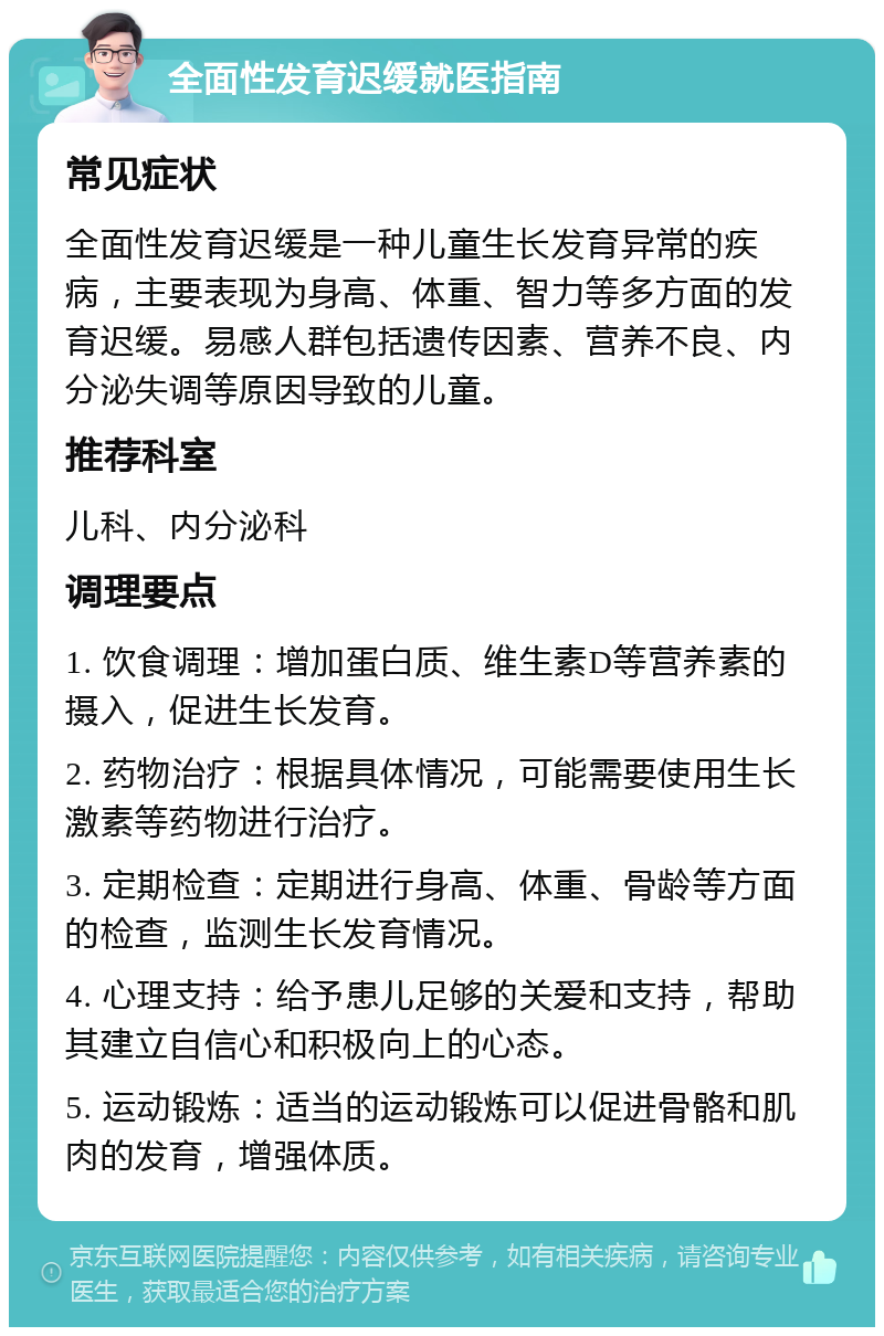 全面性发育迟缓就医指南 常见症状 全面性发育迟缓是一种儿童生长发育异常的疾病，主要表现为身高、体重、智力等多方面的发育迟缓。易感人群包括遗传因素、营养不良、内分泌失调等原因导致的儿童。 推荐科室 儿科、内分泌科 调理要点 1. 饮食调理：增加蛋白质、维生素D等营养素的摄入，促进生长发育。 2. 药物治疗：根据具体情况，可能需要使用生长激素等药物进行治疗。 3. 定期检查：定期进行身高、体重、骨龄等方面的检查，监测生长发育情况。 4. 心理支持：给予患儿足够的关爱和支持，帮助其建立自信心和积极向上的心态。 5. 运动锻炼：适当的运动锻炼可以促进骨骼和肌肉的发育，增强体质。