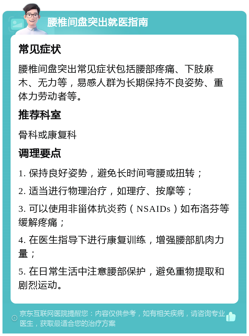 腰椎间盘突出就医指南 常见症状 腰椎间盘突出常见症状包括腰部疼痛、下肢麻木、无力等，易感人群为长期保持不良姿势、重体力劳动者等。 推荐科室 骨科或康复科 调理要点 1. 保持良好姿势，避免长时间弯腰或扭转； 2. 适当进行物理治疗，如理疗、按摩等； 3. 可以使用非甾体抗炎药（NSAIDs）如布洛芬等缓解疼痛； 4. 在医生指导下进行康复训练，增强腰部肌肉力量； 5. 在日常生活中注意腰部保护，避免重物提取和剧烈运动。