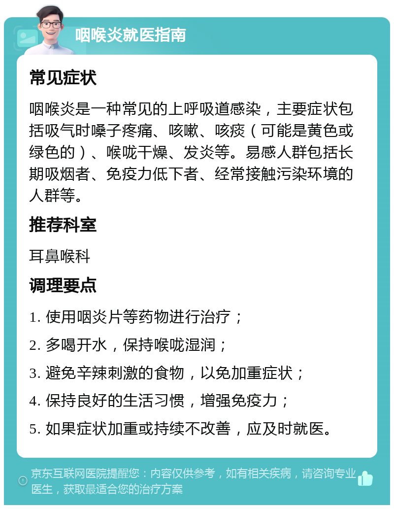 咽喉炎就医指南 常见症状 咽喉炎是一种常见的上呼吸道感染，主要症状包括吸气时嗓子疼痛、咳嗽、咳痰（可能是黄色或绿色的）、喉咙干燥、发炎等。易感人群包括长期吸烟者、免疫力低下者、经常接触污染环境的人群等。 推荐科室 耳鼻喉科 调理要点 1. 使用咽炎片等药物进行治疗； 2. 多喝开水，保持喉咙湿润； 3. 避免辛辣刺激的食物，以免加重症状； 4. 保持良好的生活习惯，增强免疫力； 5. 如果症状加重或持续不改善，应及时就医。