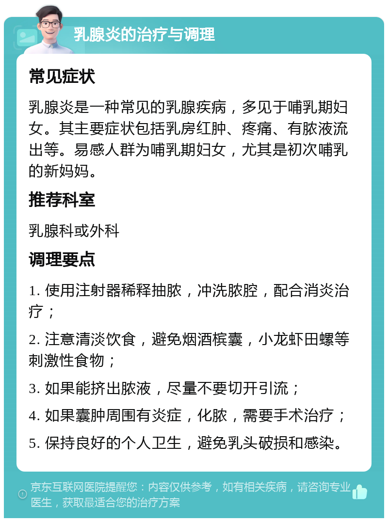 乳腺炎的治疗与调理 常见症状 乳腺炎是一种常见的乳腺疾病，多见于哺乳期妇女。其主要症状包括乳房红肿、疼痛、有脓液流出等。易感人群为哺乳期妇女，尤其是初次哺乳的新妈妈。 推荐科室 乳腺科或外科 调理要点 1. 使用注射器稀释抽脓，冲洗脓腔，配合消炎治疗； 2. 注意清淡饮食，避免烟酒槟囊，小龙虾田螺等刺激性食物； 3. 如果能挤出脓液，尽量不要切开引流； 4. 如果囊肿周围有炎症，化脓，需要手术治疗； 5. 保持良好的个人卫生，避免乳头破损和感染。