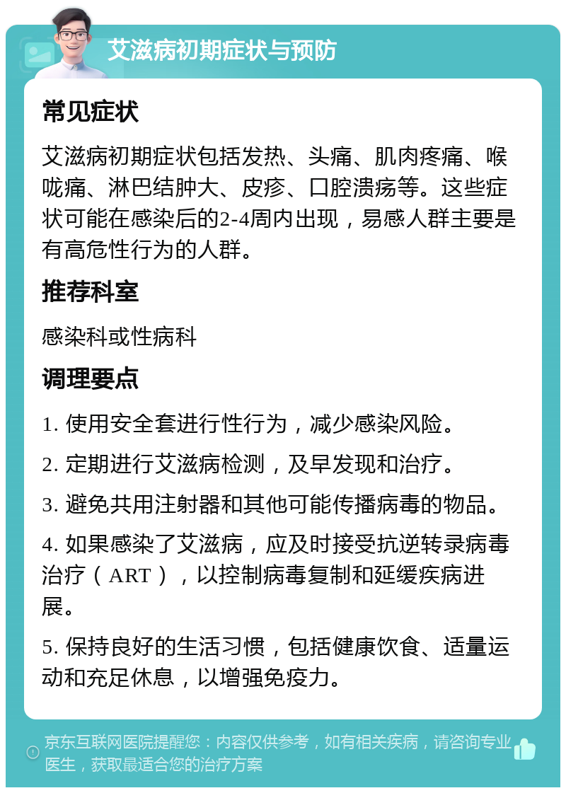 艾滋病初期症状与预防 常见症状 艾滋病初期症状包括发热、头痛、肌肉疼痛、喉咙痛、淋巴结肿大、皮疹、口腔溃疡等。这些症状可能在感染后的2-4周内出现，易感人群主要是有高危性行为的人群。 推荐科室 感染科或性病科 调理要点 1. 使用安全套进行性行为，减少感染风险。 2. 定期进行艾滋病检测，及早发现和治疗。 3. 避免共用注射器和其他可能传播病毒的物品。 4. 如果感染了艾滋病，应及时接受抗逆转录病毒治疗（ART），以控制病毒复制和延缓疾病进展。 5. 保持良好的生活习惯，包括健康饮食、适量运动和充足休息，以增强免疫力。