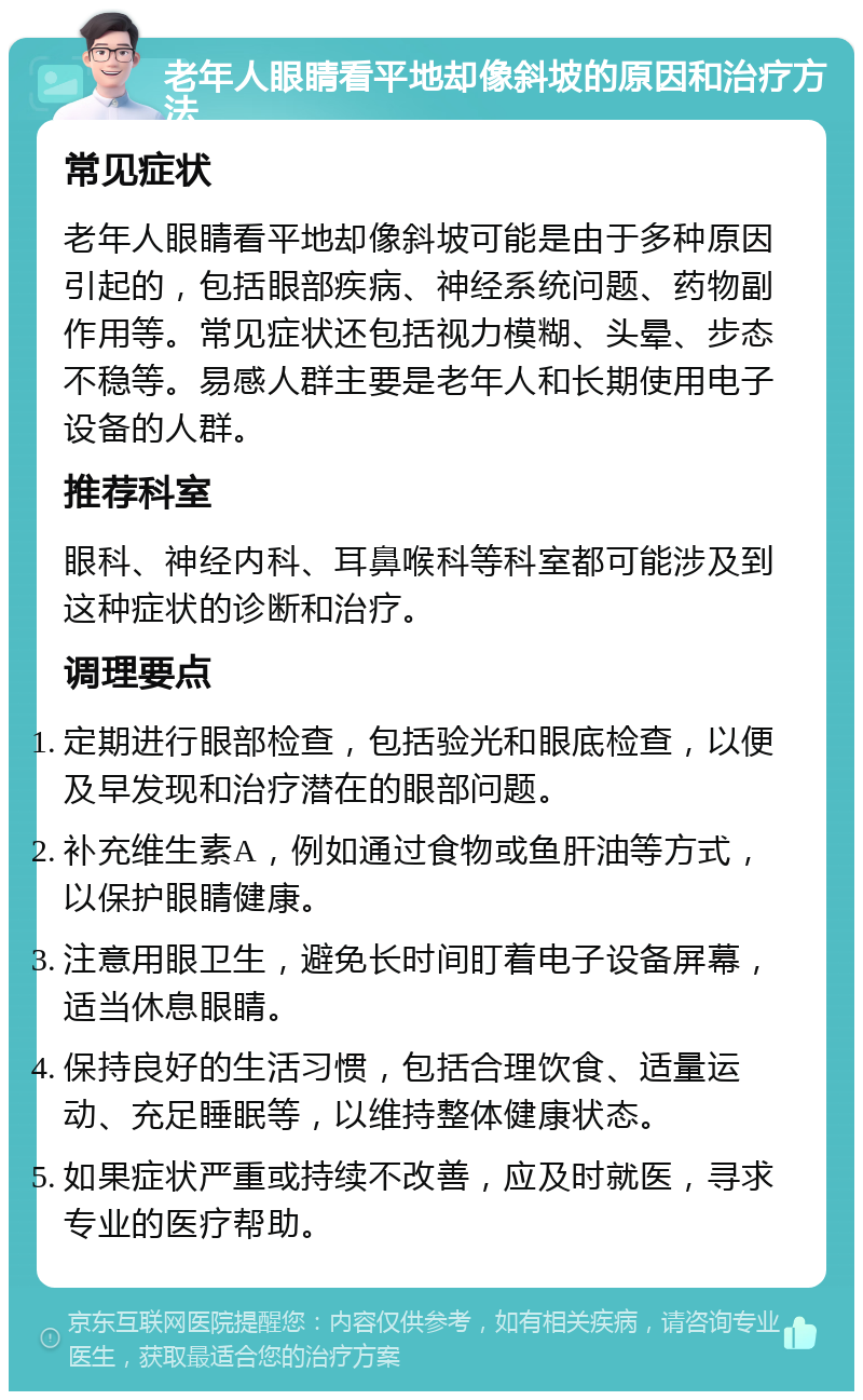 老年人眼睛看平地却像斜坡的原因和治疗方法 常见症状 老年人眼睛看平地却像斜坡可能是由于多种原因引起的，包括眼部疾病、神经系统问题、药物副作用等。常见症状还包括视力模糊、头晕、步态不稳等。易感人群主要是老年人和长期使用电子设备的人群。 推荐科室 眼科、神经内科、耳鼻喉科等科室都可能涉及到这种症状的诊断和治疗。 调理要点 定期进行眼部检查，包括验光和眼底检查，以便及早发现和治疗潜在的眼部问题。 补充维生素A，例如通过食物或鱼肝油等方式，以保护眼睛健康。 注意用眼卫生，避免长时间盯着电子设备屏幕，适当休息眼睛。 保持良好的生活习惯，包括合理饮食、适量运动、充足睡眠等，以维持整体健康状态。 如果症状严重或持续不改善，应及时就医，寻求专业的医疗帮助。