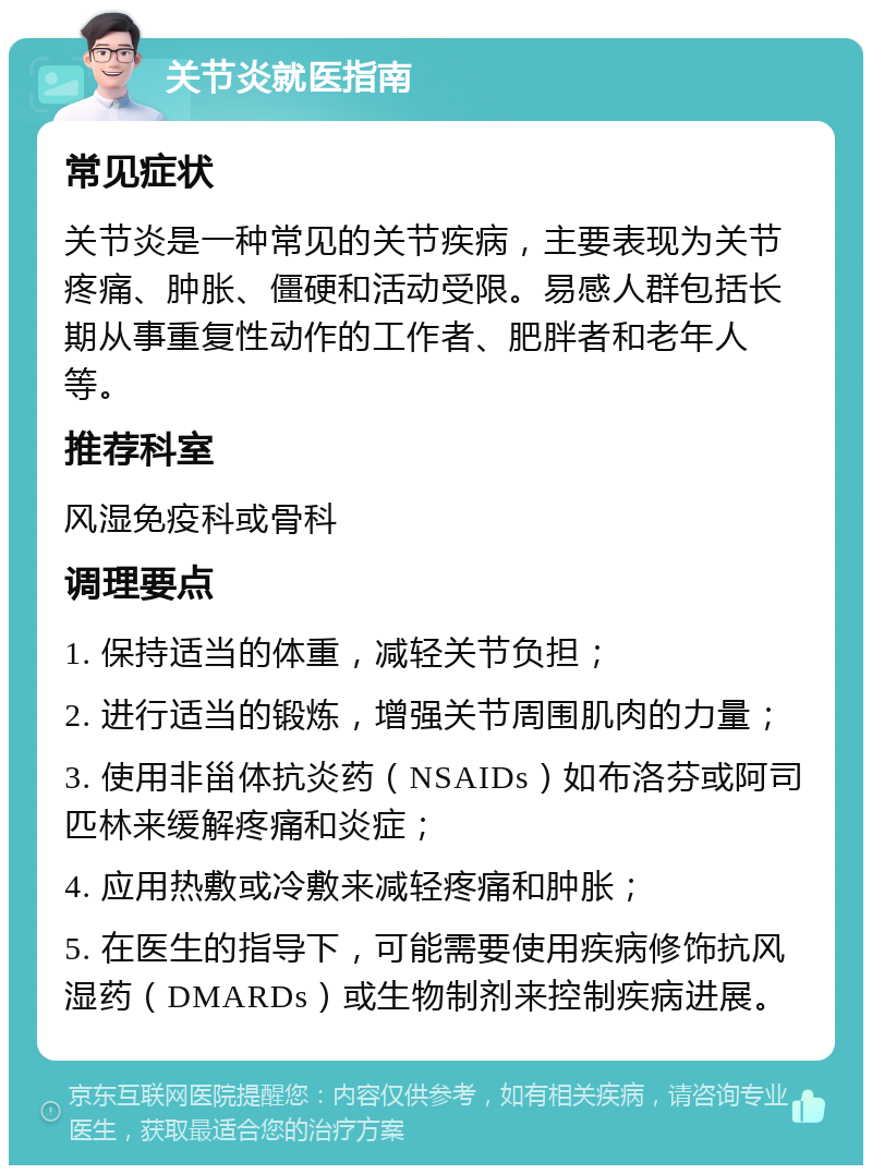 关节炎就医指南 常见症状 关节炎是一种常见的关节疾病，主要表现为关节疼痛、肿胀、僵硬和活动受限。易感人群包括长期从事重复性动作的工作者、肥胖者和老年人等。 推荐科室 风湿免疫科或骨科 调理要点 1. 保持适当的体重，减轻关节负担； 2. 进行适当的锻炼，增强关节周围肌肉的力量； 3. 使用非甾体抗炎药（NSAIDs）如布洛芬或阿司匹林来缓解疼痛和炎症； 4. 应用热敷或冷敷来减轻疼痛和肿胀； 5. 在医生的指导下，可能需要使用疾病修饰抗风湿药（DMARDs）或生物制剂来控制疾病进展。