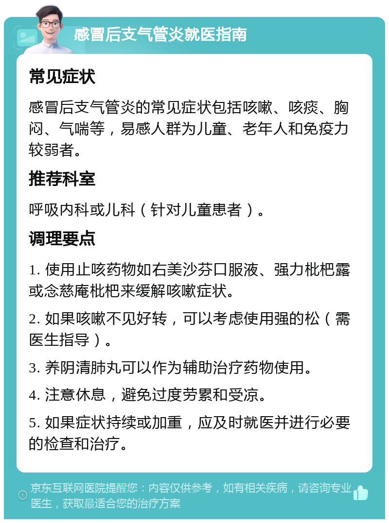 感冒后支气管炎就医指南 常见症状 感冒后支气管炎的常见症状包括咳嗽、咳痰、胸闷、气喘等，易感人群为儿童、老年人和免疫力较弱者。 推荐科室 呼吸内科或儿科（针对儿童患者）。 调理要点 1. 使用止咳药物如右美沙芬口服液、强力枇杷露或念慈庵枇杷来缓解咳嗽症状。 2. 如果咳嗽不见好转，可以考虑使用强的松（需医生指导）。 3. 养阴清肺丸可以作为辅助治疗药物使用。 4. 注意休息，避免过度劳累和受凉。 5. 如果症状持续或加重，应及时就医并进行必要的检查和治疗。