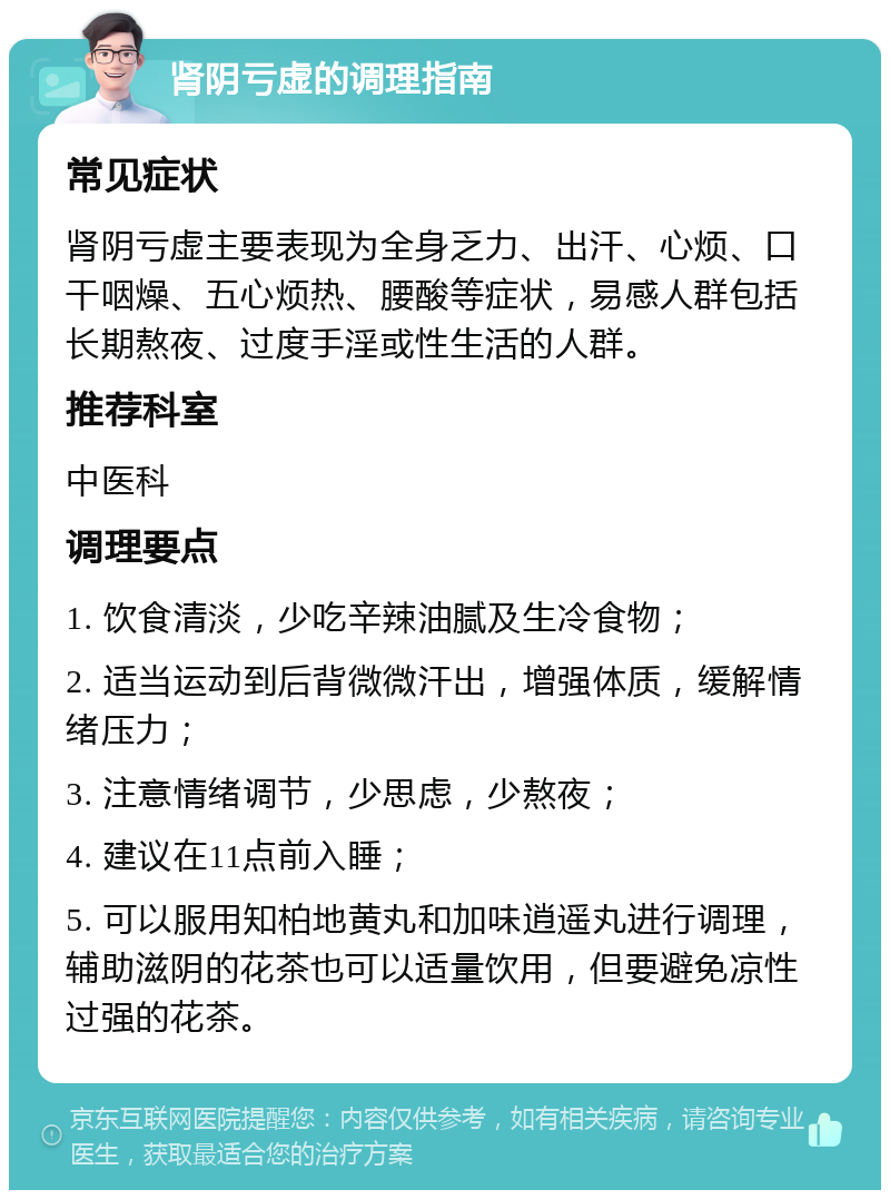 肾阴亏虚的调理指南 常见症状 肾阴亏虚主要表现为全身乏力、出汗、心烦、口干咽燥、五心烦热、腰酸等症状，易感人群包括长期熬夜、过度手淫或性生活的人群。 推荐科室 中医科 调理要点 1. 饮食清淡，少吃辛辣油腻及生冷食物； 2. 适当运动到后背微微汗出，增强体质，缓解情绪压力； 3. 注意情绪调节，少思虑，少熬夜； 4. 建议在11点前入睡； 5. 可以服用知柏地黄丸和加味逍遥丸进行调理，辅助滋阴的花茶也可以适量饮用，但要避免凉性过强的花茶。