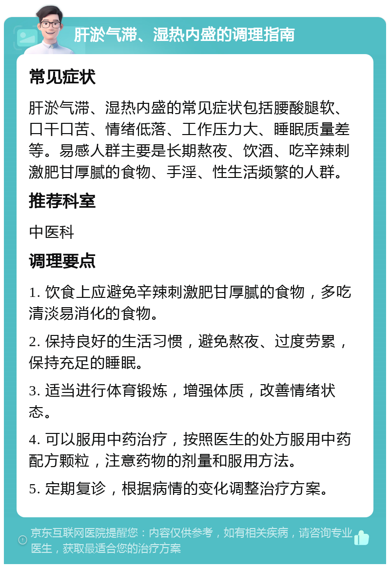 肝淤气滞、湿热内盛的调理指南 常见症状 肝淤气滞、湿热内盛的常见症状包括腰酸腿软、口干口苦、情绪低落、工作压力大、睡眠质量差等。易感人群主要是长期熬夜、饮酒、吃辛辣刺激肥甘厚腻的食物、手淫、性生活频繁的人群。 推荐科室 中医科 调理要点 1. 饮食上应避免辛辣刺激肥甘厚腻的食物，多吃清淡易消化的食物。 2. 保持良好的生活习惯，避免熬夜、过度劳累，保持充足的睡眠。 3. 适当进行体育锻炼，增强体质，改善情绪状态。 4. 可以服用中药治疗，按照医生的处方服用中药配方颗粒，注意药物的剂量和服用方法。 5. 定期复诊，根据病情的变化调整治疗方案。