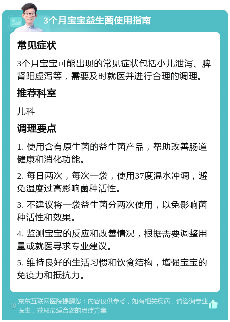 3个月宝宝益生菌使用指南 常见症状 3个月宝宝可能出现的常见症状包括小儿泄泻、脾肾阳虚泻等，需要及时就医并进行合理的调理。 推荐科室 儿科 调理要点 1. 使用含有原生菌的益生菌产品，帮助改善肠道健康和消化功能。 2. 每日两次，每次一袋，使用37度温水冲调，避免温度过高影响菌种活性。 3. 不建议将一袋益生菌分两次使用，以免影响菌种活性和效果。 4. 监测宝宝的反应和改善情况，根据需要调整用量或就医寻求专业建议。 5. 维持良好的生活习惯和饮食结构，增强宝宝的免疫力和抵抗力。