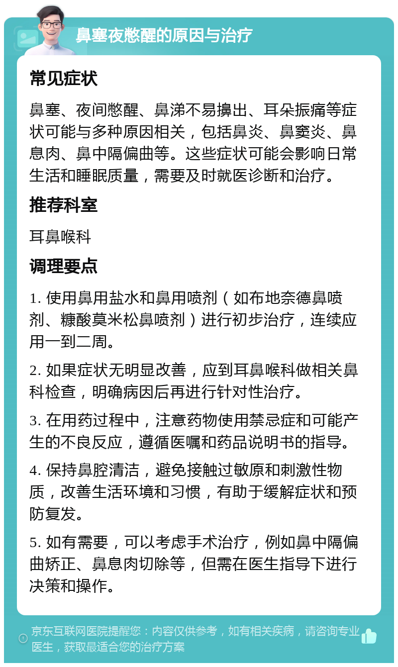 鼻塞夜憋醒的原因与治疗 常见症状 鼻塞、夜间憋醒、鼻涕不易擤出、耳朵振痛等症状可能与多种原因相关，包括鼻炎、鼻窦炎、鼻息肉、鼻中隔偏曲等。这些症状可能会影响日常生活和睡眠质量，需要及时就医诊断和治疗。 推荐科室 耳鼻喉科 调理要点 1. 使用鼻用盐水和鼻用喷剂（如布地奈德鼻喷剂、糠酸莫米松鼻喷剂）进行初步治疗，连续应用一到二周。 2. 如果症状无明显改善，应到耳鼻喉科做相关鼻科检查，明确病因后再进行针对性治疗。 3. 在用药过程中，注意药物使用禁忌症和可能产生的不良反应，遵循医嘱和药品说明书的指导。 4. 保持鼻腔清洁，避免接触过敏原和刺激性物质，改善生活环境和习惯，有助于缓解症状和预防复发。 5. 如有需要，可以考虑手术治疗，例如鼻中隔偏曲矫正、鼻息肉切除等，但需在医生指导下进行决策和操作。