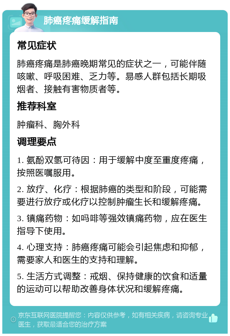 肺癌疼痛缓解指南 常见症状 肺癌疼痛是肺癌晚期常见的症状之一，可能伴随咳嗽、呼吸困难、乏力等。易感人群包括长期吸烟者、接触有害物质者等。 推荐科室 肿瘤科、胸外科 调理要点 1. 氨酚双氢可待因：用于缓解中度至重度疼痛，按照医嘱服用。 2. 放疗、化疗：根据肺癌的类型和阶段，可能需要进行放疗或化疗以控制肿瘤生长和缓解疼痛。 3. 镇痛药物：如吗啡等强效镇痛药物，应在医生指导下使用。 4. 心理支持：肺癌疼痛可能会引起焦虑和抑郁，需要家人和医生的支持和理解。 5. 生活方式调整：戒烟、保持健康的饮食和适量的运动可以帮助改善身体状况和缓解疼痛。