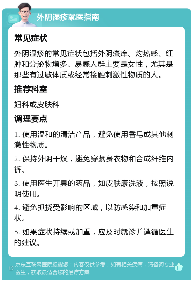 外阴湿疹就医指南 常见症状 外阴湿疹的常见症状包括外阴瘙痒、灼热感、红肿和分泌物增多。易感人群主要是女性，尤其是那些有过敏体质或经常接触刺激性物质的人。 推荐科室 妇科或皮肤科 调理要点 1. 使用温和的清洁产品，避免使用香皂或其他刺激性物质。 2. 保持外阴干燥，避免穿紧身衣物和合成纤维内裤。 3. 使用医生开具的药品，如皮肤康洗液，按照说明使用。 4. 避免抓挠受影响的区域，以防感染和加重症状。 5. 如果症状持续或加重，应及时就诊并遵循医生的建议。