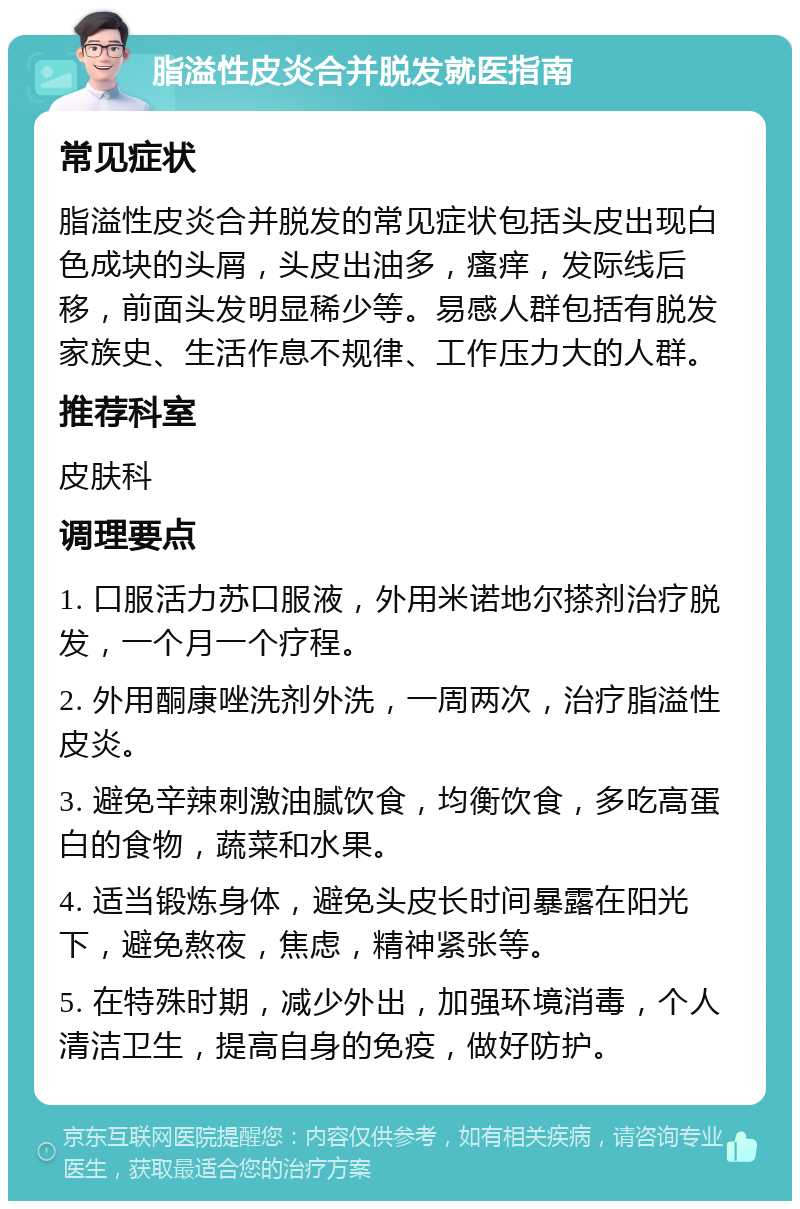 脂溢性皮炎合并脱发就医指南 常见症状 脂溢性皮炎合并脱发的常见症状包括头皮出现白色成块的头屑，头皮出油多，瘙痒，发际线后移，前面头发明显稀少等。易感人群包括有脱发家族史、生活作息不规律、工作压力大的人群。 推荐科室 皮肤科 调理要点 1. 口服活力苏口服液，外用米诺地尔搽剂治疗脱发，一个月一个疗程。 2. 外用酮康唑洗剂外洗，一周两次，治疗脂溢性皮炎。 3. 避免辛辣刺激油腻饮食，均衡饮食，多吃高蛋白的食物，蔬菜和水果。 4. 适当锻炼身体，避免头皮长时间暴露在阳光下，避免熬夜，焦虑，精神紧张等。 5. 在特殊时期，减少外出，加强环境消毒，个人清洁卫生，提高自身的免疫，做好防护。