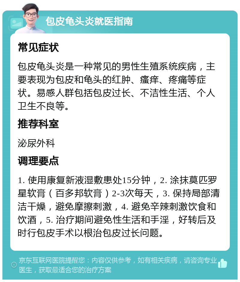 包皮龟头炎就医指南 常见症状 包皮龟头炎是一种常见的男性生殖系统疾病，主要表现为包皮和龟头的红肿、瘙痒、疼痛等症状。易感人群包括包皮过长、不洁性生活、个人卫生不良等。 推荐科室 泌尿外科 调理要点 1. 使用康复新液湿敷患处15分钟，2. 涂抹莫匹罗星软膏（百多邦软膏）2-3次每天，3. 保持局部清洁干燥，避免摩擦刺激，4. 避免辛辣刺激饮食和饮酒，5. 治疗期间避免性生活和手淫，好转后及时行包皮手术以根治包皮过长问题。