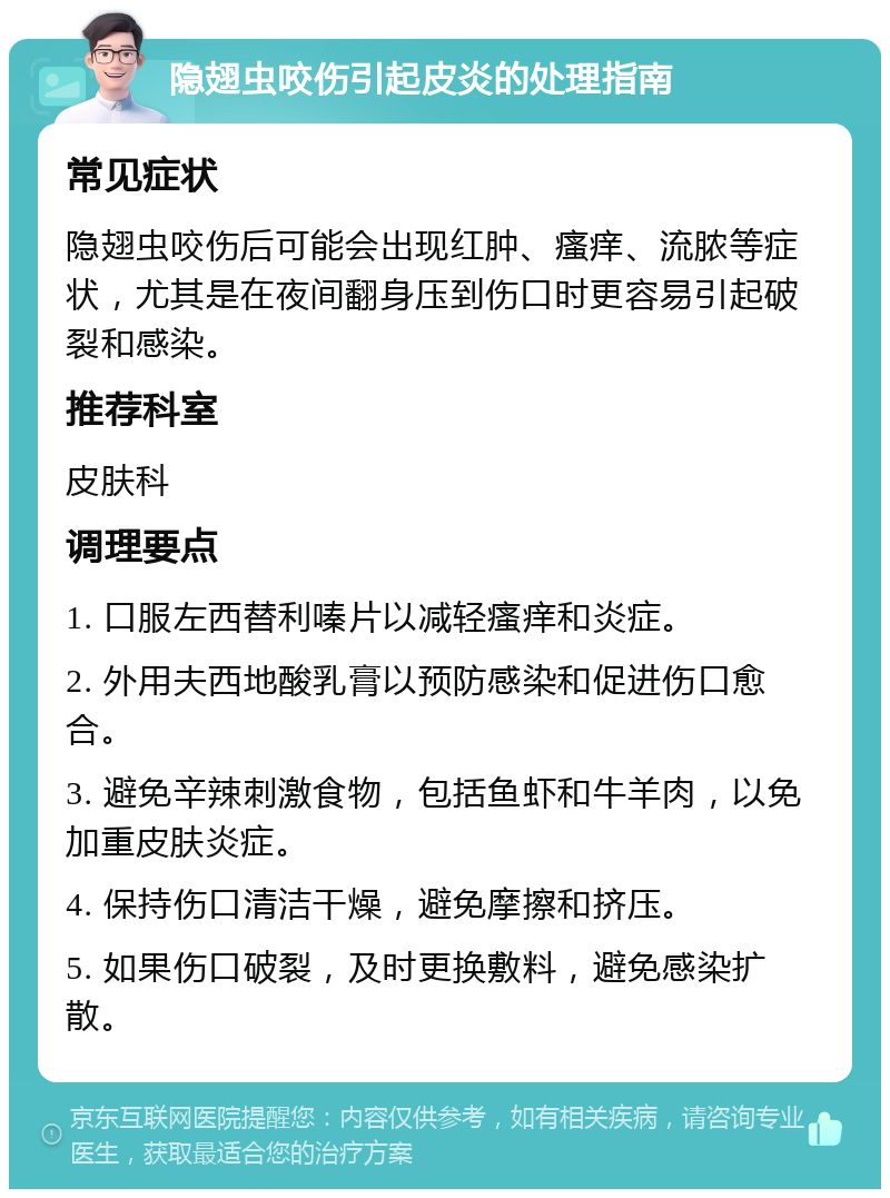 隐翅虫咬伤引起皮炎的处理指南 常见症状 隐翅虫咬伤后可能会出现红肿、瘙痒、流脓等症状，尤其是在夜间翻身压到伤口时更容易引起破裂和感染。 推荐科室 皮肤科 调理要点 1. 口服左西替利嗪片以减轻瘙痒和炎症。 2. 外用夫西地酸乳膏以预防感染和促进伤口愈合。 3. 避免辛辣刺激食物，包括鱼虾和牛羊肉，以免加重皮肤炎症。 4. 保持伤口清洁干燥，避免摩擦和挤压。 5. 如果伤口破裂，及时更换敷料，避免感染扩散。