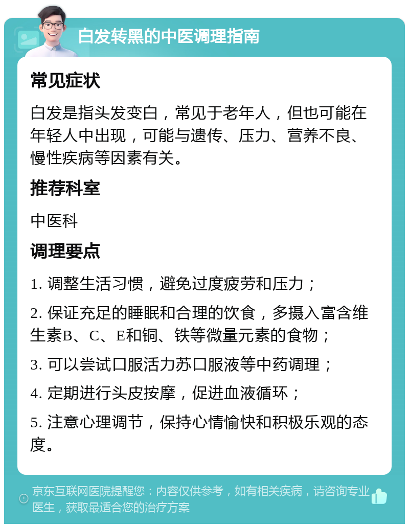 白发转黑的中医调理指南 常见症状 白发是指头发变白，常见于老年人，但也可能在年轻人中出现，可能与遗传、压力、营养不良、慢性疾病等因素有关。 推荐科室 中医科 调理要点 1. 调整生活习惯，避免过度疲劳和压力； 2. 保证充足的睡眠和合理的饮食，多摄入富含维生素B、C、E和铜、铁等微量元素的食物； 3. 可以尝试口服活力苏口服液等中药调理； 4. 定期进行头皮按摩，促进血液循环； 5. 注意心理调节，保持心情愉快和积极乐观的态度。