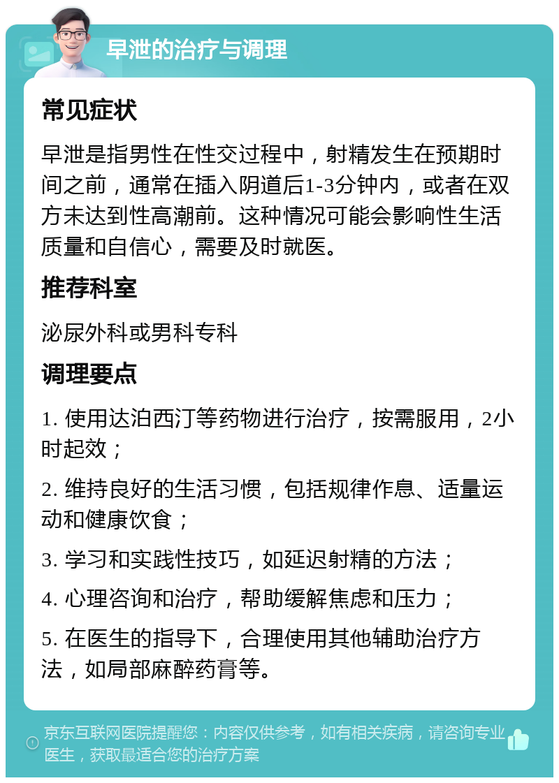 早泄的治疗与调理 常见症状 早泄是指男性在性交过程中，射精发生在预期时间之前，通常在插入阴道后1-3分钟内，或者在双方未达到性高潮前。这种情况可能会影响性生活质量和自信心，需要及时就医。 推荐科室 泌尿外科或男科专科 调理要点 1. 使用达泊西汀等药物进行治疗，按需服用，2小时起效； 2. 维持良好的生活习惯，包括规律作息、适量运动和健康饮食； 3. 学习和实践性技巧，如延迟射精的方法； 4. 心理咨询和治疗，帮助缓解焦虑和压力； 5. 在医生的指导下，合理使用其他辅助治疗方法，如局部麻醉药膏等。