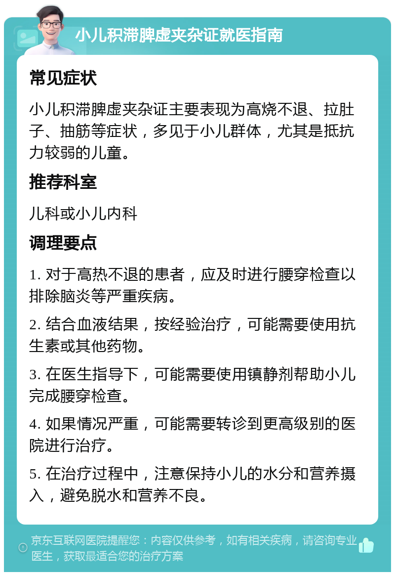 小儿积滞脾虚夹杂证就医指南 常见症状 小儿积滞脾虚夹杂证主要表现为高烧不退、拉肚子、抽筋等症状，多见于小儿群体，尤其是抵抗力较弱的儿童。 推荐科室 儿科或小儿内科 调理要点 1. 对于高热不退的患者，应及时进行腰穿检查以排除脑炎等严重疾病。 2. 结合血液结果，按经验治疗，可能需要使用抗生素或其他药物。 3. 在医生指导下，可能需要使用镇静剂帮助小儿完成腰穿检查。 4. 如果情况严重，可能需要转诊到更高级别的医院进行治疗。 5. 在治疗过程中，注意保持小儿的水分和营养摄入，避免脱水和营养不良。