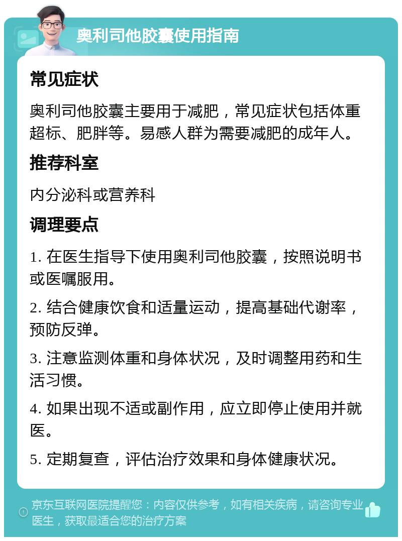 奥利司他胶囊使用指南 常见症状 奥利司他胶囊主要用于减肥，常见症状包括体重超标、肥胖等。易感人群为需要减肥的成年人。 推荐科室 内分泌科或营养科 调理要点 1. 在医生指导下使用奥利司他胶囊，按照说明书或医嘱服用。 2. 结合健康饮食和适量运动，提高基础代谢率，预防反弹。 3. 注意监测体重和身体状况，及时调整用药和生活习惯。 4. 如果出现不适或副作用，应立即停止使用并就医。 5. 定期复查，评估治疗效果和身体健康状况。