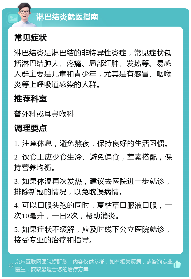 淋巴结炎就医指南 常见症状 淋巴结炎是淋巴结的非特异性炎症，常见症状包括淋巴结肿大、疼痛、局部红肿、发热等。易感人群主要是儿童和青少年，尤其是有感冒、咽喉炎等上呼吸道感染的人群。 推荐科室 普外科或耳鼻喉科 调理要点 1. 注意休息，避免熬夜，保持良好的生活习惯。 2. 饮食上应少食生冷、避免偏食，荤素搭配，保持营养均衡。 3. 如果体温再次发热，建议去医院进一步就诊，排除新冠的情况，以免耽误病情。 4. 可以口服头孢的同时，夏枯草口服液口服，一次10毫升，一日2次，帮助消炎。 5. 如果症状不缓解，应及时线下公立医院就诊，接受专业的治疗和指导。