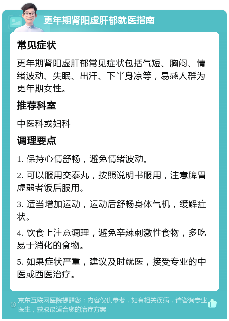 更年期肾阳虚肝郁就医指南 常见症状 更年期肾阳虚肝郁常见症状包括气短、胸闷、情绪波动、失眠、出汗、下半身凉等，易感人群为更年期女性。 推荐科室 中医科或妇科 调理要点 1. 保持心情舒畅，避免情绪波动。 2. 可以服用交泰丸，按照说明书服用，注意脾胃虚弱者饭后服用。 3. 适当增加运动，运动后舒畅身体气机，缓解症状。 4. 饮食上注意调理，避免辛辣刺激性食物，多吃易于消化的食物。 5. 如果症状严重，建议及时就医，接受专业的中医或西医治疗。