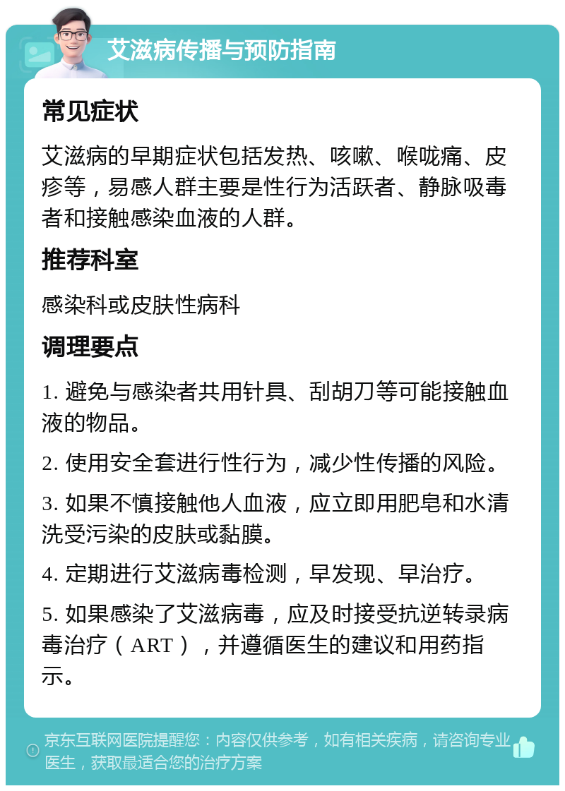 艾滋病传播与预防指南 常见症状 艾滋病的早期症状包括发热、咳嗽、喉咙痛、皮疹等，易感人群主要是性行为活跃者、静脉吸毒者和接触感染血液的人群。 推荐科室 感染科或皮肤性病科 调理要点 1. 避免与感染者共用针具、刮胡刀等可能接触血液的物品。 2. 使用安全套进行性行为，减少性传播的风险。 3. 如果不慎接触他人血液，应立即用肥皂和水清洗受污染的皮肤或黏膜。 4. 定期进行艾滋病毒检测，早发现、早治疗。 5. 如果感染了艾滋病毒，应及时接受抗逆转录病毒治疗（ART），并遵循医生的建议和用药指示。