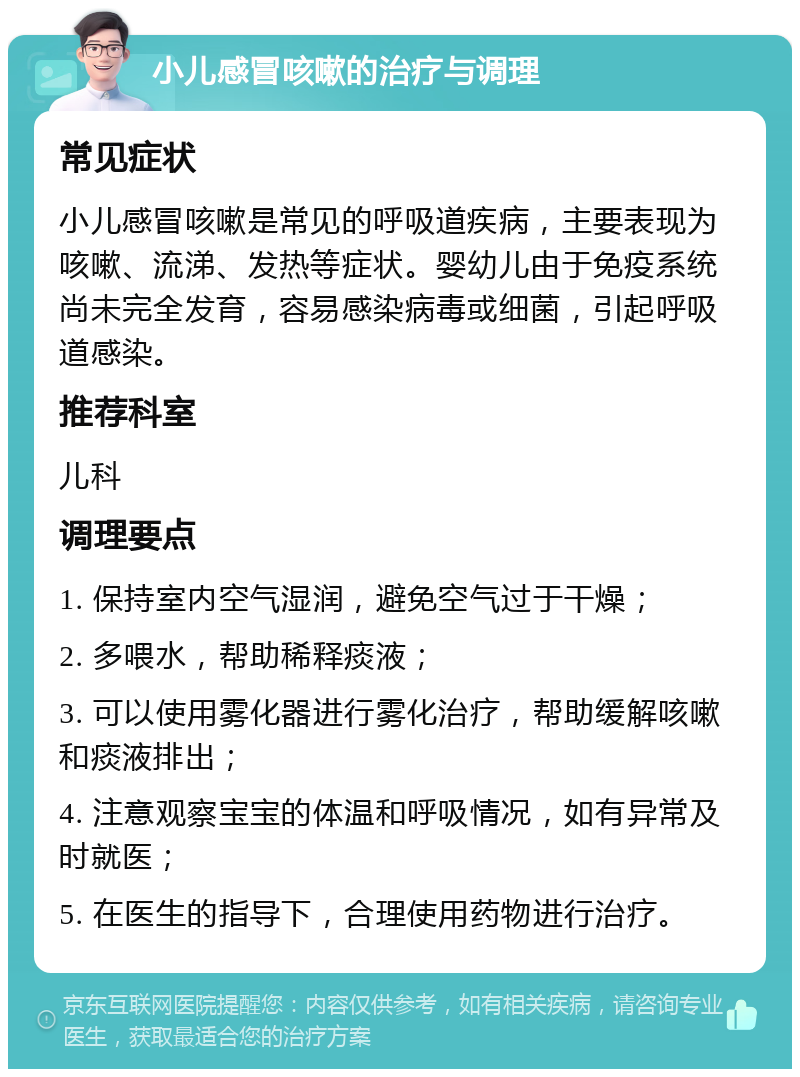 小儿感冒咳嗽的治疗与调理 常见症状 小儿感冒咳嗽是常见的呼吸道疾病，主要表现为咳嗽、流涕、发热等症状。婴幼儿由于免疫系统尚未完全发育，容易感染病毒或细菌，引起呼吸道感染。 推荐科室 儿科 调理要点 1. 保持室内空气湿润，避免空气过于干燥； 2. 多喂水，帮助稀释痰液； 3. 可以使用雾化器进行雾化治疗，帮助缓解咳嗽和痰液排出； 4. 注意观察宝宝的体温和呼吸情况，如有异常及时就医； 5. 在医生的指导下，合理使用药物进行治疗。