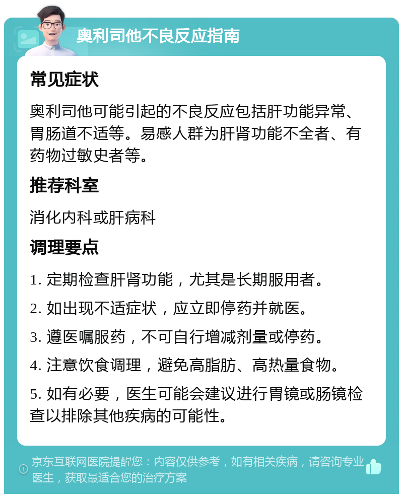 奥利司他不良反应指南 常见症状 奥利司他可能引起的不良反应包括肝功能异常、胃肠道不适等。易感人群为肝肾功能不全者、有药物过敏史者等。 推荐科室 消化内科或肝病科 调理要点 1. 定期检查肝肾功能，尤其是长期服用者。 2. 如出现不适症状，应立即停药并就医。 3. 遵医嘱服药，不可自行增减剂量或停药。 4. 注意饮食调理，避免高脂肪、高热量食物。 5. 如有必要，医生可能会建议进行胃镜或肠镜检查以排除其他疾病的可能性。