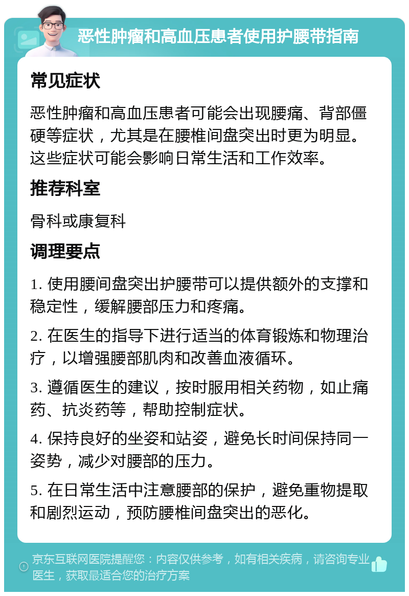 恶性肿瘤和高血压患者使用护腰带指南 常见症状 恶性肿瘤和高血压患者可能会出现腰痛、背部僵硬等症状，尤其是在腰椎间盘突出时更为明显。这些症状可能会影响日常生活和工作效率。 推荐科室 骨科或康复科 调理要点 1. 使用腰间盘突出护腰带可以提供额外的支撑和稳定性，缓解腰部压力和疼痛。 2. 在医生的指导下进行适当的体育锻炼和物理治疗，以增强腰部肌肉和改善血液循环。 3. 遵循医生的建议，按时服用相关药物，如止痛药、抗炎药等，帮助控制症状。 4. 保持良好的坐姿和站姿，避免长时间保持同一姿势，减少对腰部的压力。 5. 在日常生活中注意腰部的保护，避免重物提取和剧烈运动，预防腰椎间盘突出的恶化。