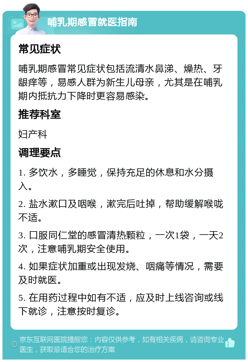 哺乳期感冒就医指南 常见症状 哺乳期感冒常见症状包括流清水鼻涕、燥热、牙龈痒等，易感人群为新生儿母亲，尤其是在哺乳期内抵抗力下降时更容易感染。 推荐科室 妇产科 调理要点 1. 多饮水，多睡觉，保持充足的休息和水分摄入。 2. 盐水漱口及咽喉，漱完后吐掉，帮助缓解喉咙不适。 3. 口服同仁堂的感冒清热颗粒，一次1袋，一天2次，注意哺乳期安全使用。 4. 如果症状加重或出现发烧、咽痛等情况，需要及时就医。 5. 在用药过程中如有不适，应及时上线咨询或线下就诊，注意按时复诊。