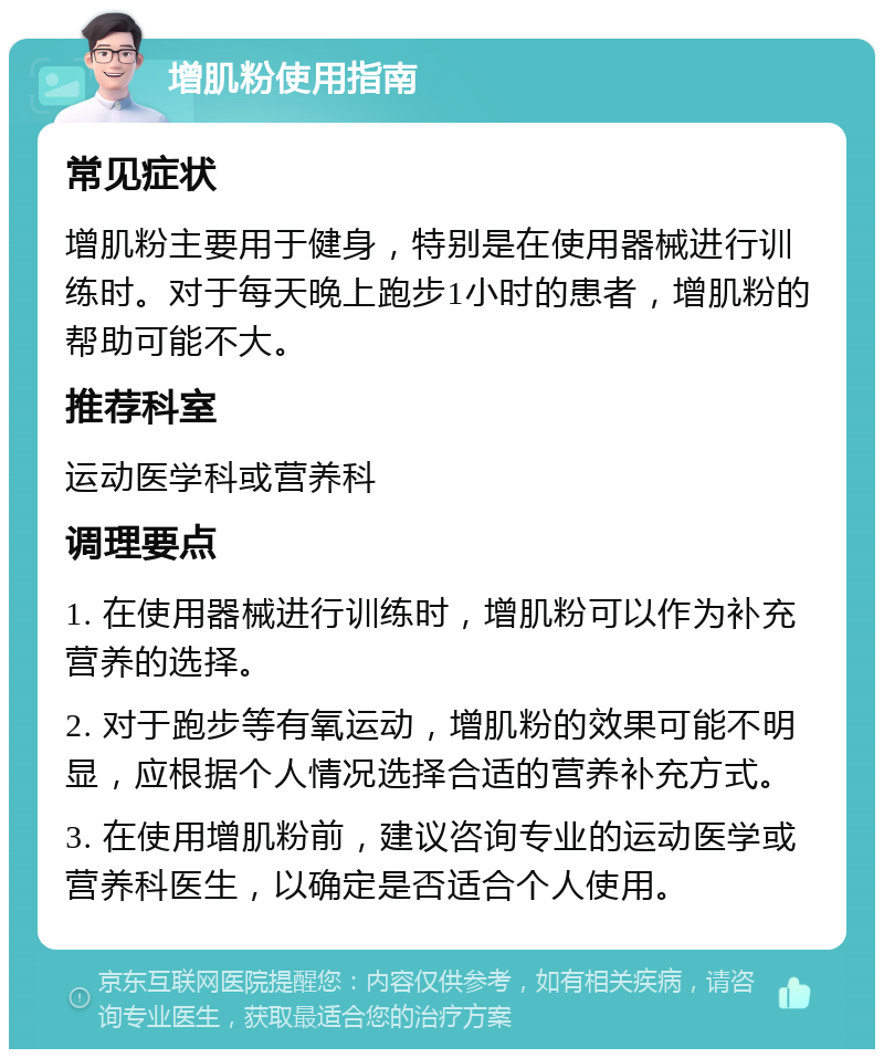 增肌粉使用指南 常见症状 增肌粉主要用于健身，特别是在使用器械进行训练时。对于每天晚上跑步1小时的患者，增肌粉的帮助可能不大。 推荐科室 运动医学科或营养科 调理要点 1. 在使用器械进行训练时，增肌粉可以作为补充营养的选择。 2. 对于跑步等有氧运动，增肌粉的效果可能不明显，应根据个人情况选择合适的营养补充方式。 3. 在使用增肌粉前，建议咨询专业的运动医学或营养科医生，以确定是否适合个人使用。