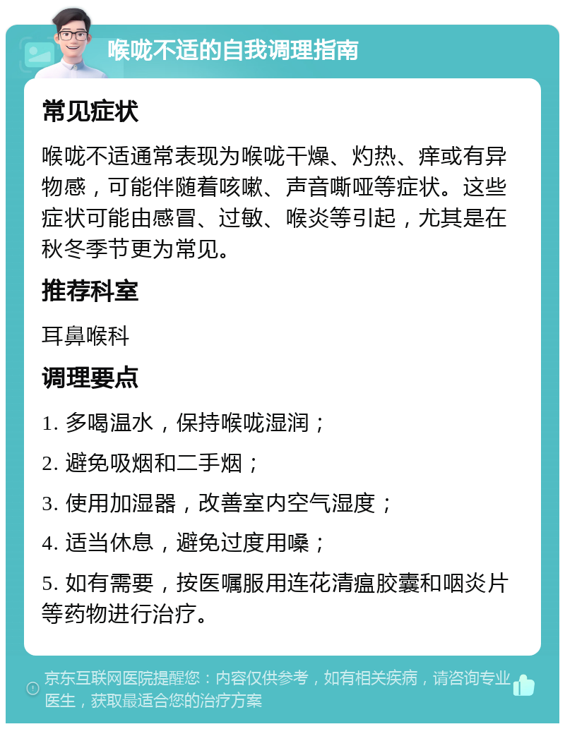 喉咙不适的自我调理指南 常见症状 喉咙不适通常表现为喉咙干燥、灼热、痒或有异物感，可能伴随着咳嗽、声音嘶哑等症状。这些症状可能由感冒、过敏、喉炎等引起，尤其是在秋冬季节更为常见。 推荐科室 耳鼻喉科 调理要点 1. 多喝温水，保持喉咙湿润； 2. 避免吸烟和二手烟； 3. 使用加湿器，改善室内空气湿度； 4. 适当休息，避免过度用嗓； 5. 如有需要，按医嘱服用连花清瘟胶囊和咽炎片等药物进行治疗。