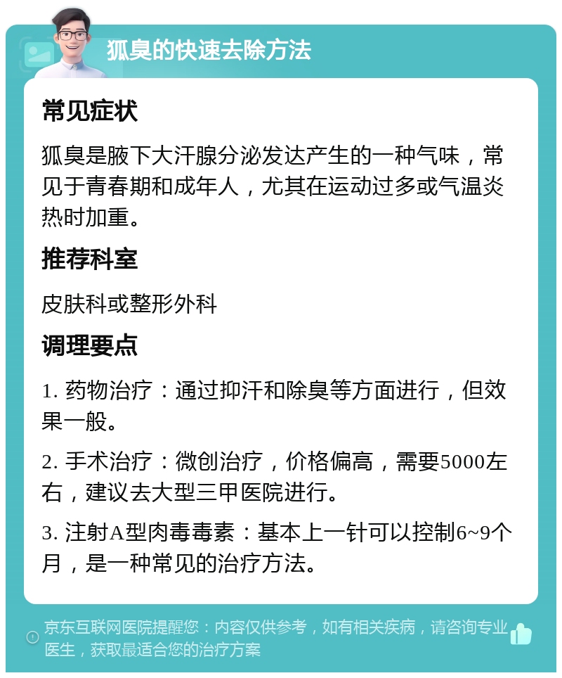 狐臭的快速去除方法 常见症状 狐臭是腋下大汗腺分泌发达产生的一种气味，常见于青春期和成年人，尤其在运动过多或气温炎热时加重。 推荐科室 皮肤科或整形外科 调理要点 1. 药物治疗：通过抑汗和除臭等方面进行，但效果一般。 2. 手术治疗：微创治疗，价格偏高，需要5000左右，建议去大型三甲医院进行。 3. 注射A型肉毒毒素：基本上一针可以控制6~9个月，是一种常见的治疗方法。