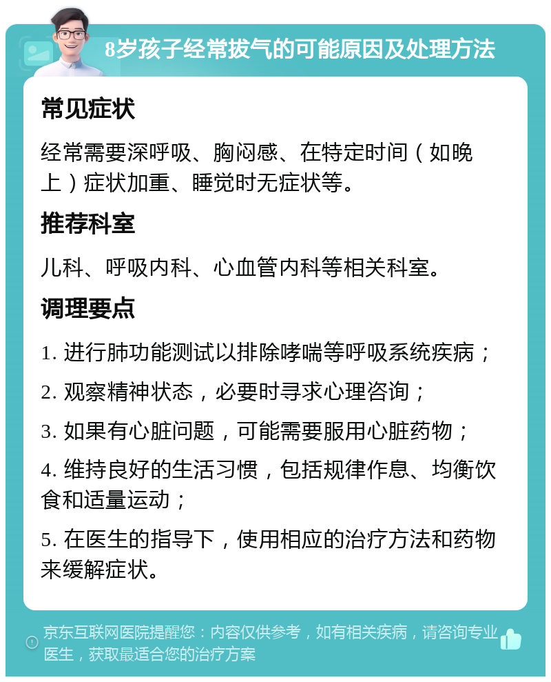 8岁孩子经常拔气的可能原因及处理方法 常见症状 经常需要深呼吸、胸闷感、在特定时间（如晚上）症状加重、睡觉时无症状等。 推荐科室 儿科、呼吸内科、心血管内科等相关科室。 调理要点 1. 进行肺功能测试以排除哮喘等呼吸系统疾病； 2. 观察精神状态，必要时寻求心理咨询； 3. 如果有心脏问题，可能需要服用心脏药物； 4. 维持良好的生活习惯，包括规律作息、均衡饮食和适量运动； 5. 在医生的指导下，使用相应的治疗方法和药物来缓解症状。