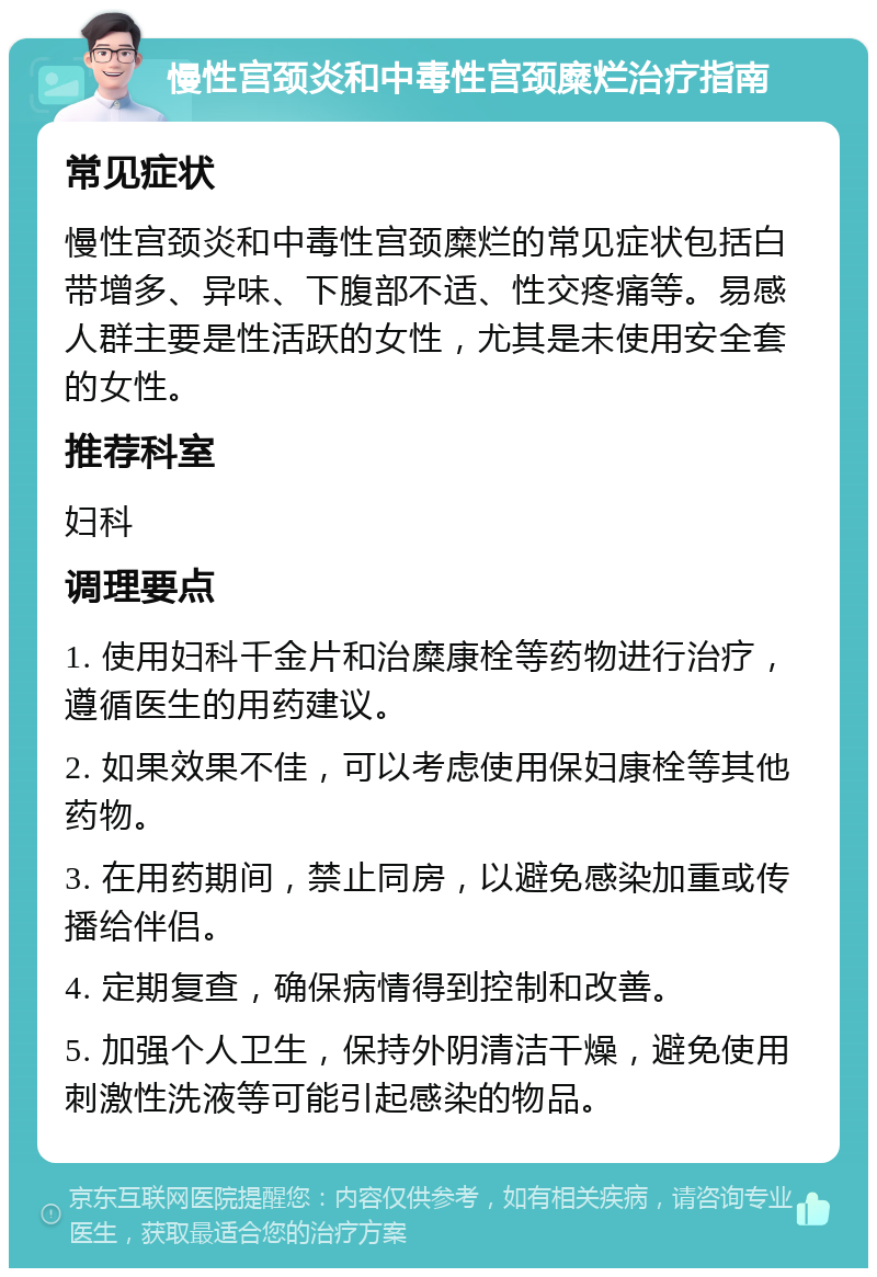 慢性宫颈炎和中毒性宫颈糜烂治疗指南 常见症状 慢性宫颈炎和中毒性宫颈糜烂的常见症状包括白带增多、异味、下腹部不适、性交疼痛等。易感人群主要是性活跃的女性，尤其是未使用安全套的女性。 推荐科室 妇科 调理要点 1. 使用妇科千金片和治糜康栓等药物进行治疗，遵循医生的用药建议。 2. 如果效果不佳，可以考虑使用保妇康栓等其他药物。 3. 在用药期间，禁止同房，以避免感染加重或传播给伴侣。 4. 定期复查，确保病情得到控制和改善。 5. 加强个人卫生，保持外阴清洁干燥，避免使用刺激性洗液等可能引起感染的物品。