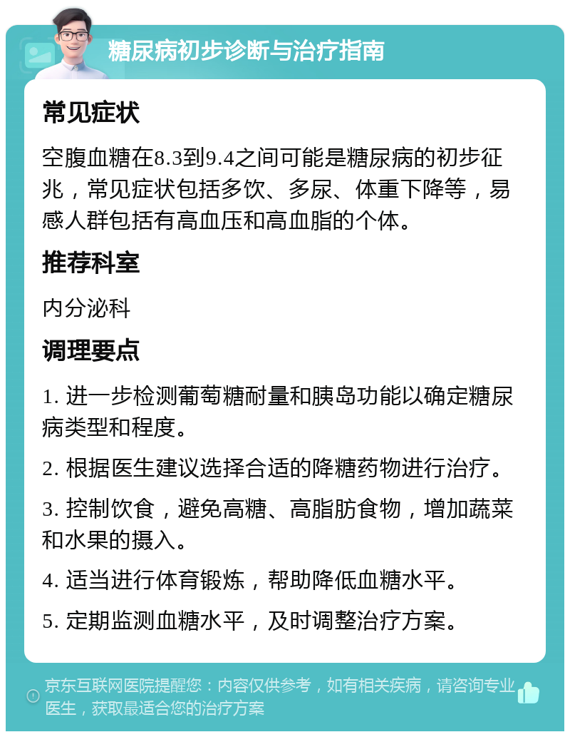 糖尿病初步诊断与治疗指南 常见症状 空腹血糖在8.3到9.4之间可能是糖尿病的初步征兆，常见症状包括多饮、多尿、体重下降等，易感人群包括有高血压和高血脂的个体。 推荐科室 内分泌科 调理要点 1. 进一步检测葡萄糖耐量和胰岛功能以确定糖尿病类型和程度。 2. 根据医生建议选择合适的降糖药物进行治疗。 3. 控制饮食，避免高糖、高脂肪食物，增加蔬菜和水果的摄入。 4. 适当进行体育锻炼，帮助降低血糖水平。 5. 定期监测血糖水平，及时调整治疗方案。