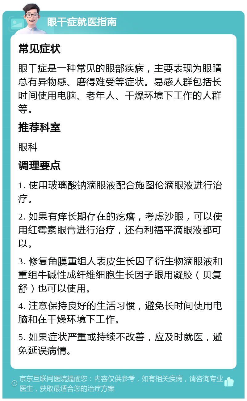 眼干症就医指南 常见症状 眼干症是一种常见的眼部疾病，主要表现为眼睛总有异物感、磨得难受等症状。易感人群包括长时间使用电脑、老年人、干燥环境下工作的人群等。 推荐科室 眼科 调理要点 1. 使用玻璃酸钠滴眼液配合施图伦滴眼液进行治疗。 2. 如果有痒长期存在的疙瘩，考虑沙眼，可以使用红霉素眼膏进行治疗，还有利福平滴眼液都可以。 3. 修复角膜重组人表皮生长因子衍生物滴眼液和重组牛碱性成纤维细胞生长因子眼用凝胶（贝复舒）也可以使用。 4. 注意保持良好的生活习惯，避免长时间使用电脑和在干燥环境下工作。 5. 如果症状严重或持续不改善，应及时就医，避免延误病情。