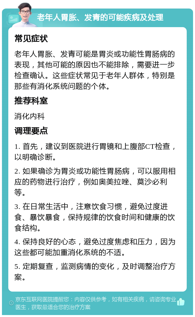 老年人胃胀、发青的可能疾病及处理 常见症状 老年人胃胀、发青可能是胃炎或功能性胃肠病的表现，其他可能的原因也不能排除，需要进一步检查确认。这些症状常见于老年人群体，特别是那些有消化系统问题的个体。 推荐科室 消化内科 调理要点 1. 首先，建议到医院进行胃镜和上腹部CT检查，以明确诊断。 2. 如果确诊为胃炎或功能性胃肠病，可以服用相应的药物进行治疗，例如奥美拉唑、莫沙必利等。 3. 在日常生活中，注意饮食习惯，避免过度进食、暴饮暴食，保持规律的饮食时间和健康的饮食结构。 4. 保持良好的心态，避免过度焦虑和压力，因为这些都可能加重消化系统的不适。 5. 定期复查，监测病情的变化，及时调整治疗方案。