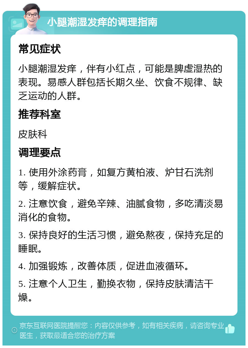 小腿潮湿发痒的调理指南 常见症状 小腿潮湿发痒，伴有小红点，可能是脾虚湿热的表现。易感人群包括长期久坐、饮食不规律、缺乏运动的人群。 推荐科室 皮肤科 调理要点 1. 使用外涂药膏，如复方黄柏液、炉甘石洗剂等，缓解症状。 2. 注意饮食，避免辛辣、油腻食物，多吃清淡易消化的食物。 3. 保持良好的生活习惯，避免熬夜，保持充足的睡眠。 4. 加强锻炼，改善体质，促进血液循环。 5. 注意个人卫生，勤换衣物，保持皮肤清洁干燥。