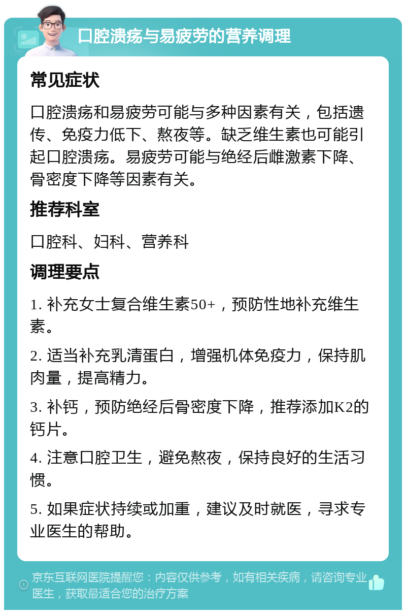 口腔溃疡与易疲劳的营养调理 常见症状 口腔溃疡和易疲劳可能与多种因素有关，包括遗传、免疫力低下、熬夜等。缺乏维生素也可能引起口腔溃疡。易疲劳可能与绝经后雌激素下降、骨密度下降等因素有关。 推荐科室 口腔科、妇科、营养科 调理要点 1. 补充女士复合维生素50+，预防性地补充维生素。 2. 适当补充乳清蛋白，增强机体免疫力，保持肌肉量，提高精力。 3. 补钙，预防绝经后骨密度下降，推荐添加K2的钙片。 4. 注意口腔卫生，避免熬夜，保持良好的生活习惯。 5. 如果症状持续或加重，建议及时就医，寻求专业医生的帮助。