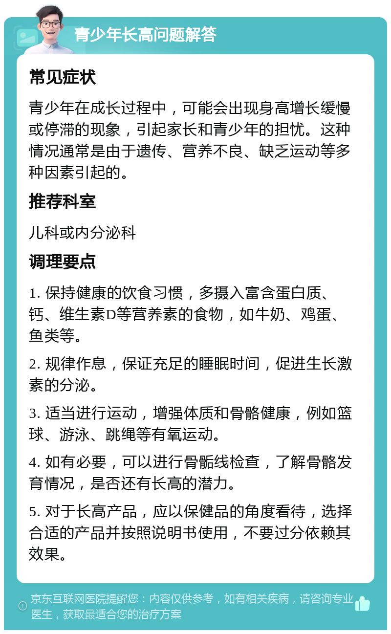 青少年长高问题解答 常见症状 青少年在成长过程中，可能会出现身高增长缓慢或停滞的现象，引起家长和青少年的担忧。这种情况通常是由于遗传、营养不良、缺乏运动等多种因素引起的。 推荐科室 儿科或内分泌科 调理要点 1. 保持健康的饮食习惯，多摄入富含蛋白质、钙、维生素D等营养素的食物，如牛奶、鸡蛋、鱼类等。 2. 规律作息，保证充足的睡眠时间，促进生长激素的分泌。 3. 适当进行运动，增强体质和骨骼健康，例如篮球、游泳、跳绳等有氧运动。 4. 如有必要，可以进行骨骺线检查，了解骨骼发育情况，是否还有长高的潜力。 5. 对于长高产品，应以保健品的角度看待，选择合适的产品并按照说明书使用，不要过分依赖其效果。