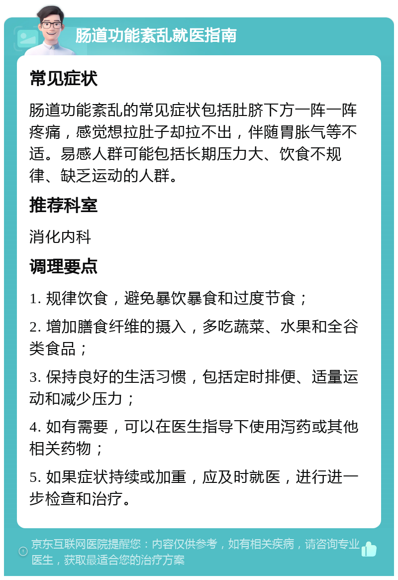 肠道功能紊乱就医指南 常见症状 肠道功能紊乱的常见症状包括肚脐下方一阵一阵疼痛，感觉想拉肚子却拉不出，伴随胃胀气等不适。易感人群可能包括长期压力大、饮食不规律、缺乏运动的人群。 推荐科室 消化内科 调理要点 1. 规律饮食，避免暴饮暴食和过度节食； 2. 增加膳食纤维的摄入，多吃蔬菜、水果和全谷类食品； 3. 保持良好的生活习惯，包括定时排便、适量运动和减少压力； 4. 如有需要，可以在医生指导下使用泻药或其他相关药物； 5. 如果症状持续或加重，应及时就医，进行进一步检查和治疗。