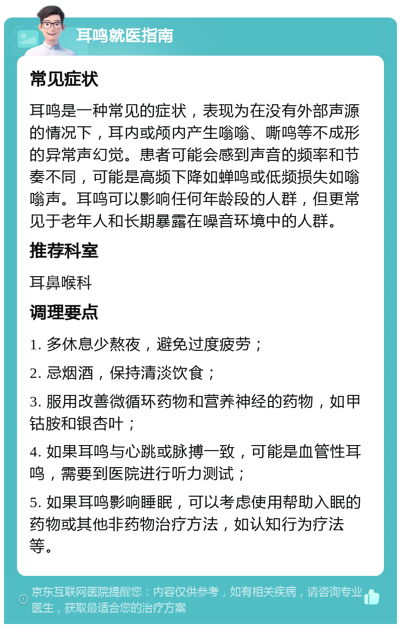 耳鸣就医指南 常见症状 耳鸣是一种常见的症状，表现为在没有外部声源的情况下，耳内或颅内产生嗡嗡、嘶鸣等不成形的异常声幻觉。患者可能会感到声音的频率和节奏不同，可能是高频下降如蝉鸣或低频损失如嗡嗡声。耳鸣可以影响任何年龄段的人群，但更常见于老年人和长期暴露在噪音环境中的人群。 推荐科室 耳鼻喉科 调理要点 1. 多休息少熬夜，避免过度疲劳； 2. 忌烟酒，保持清淡饮食； 3. 服用改善微循环药物和营养神经的药物，如甲钴胺和银杏叶； 4. 如果耳鸣与心跳或脉搏一致，可能是血管性耳鸣，需要到医院进行听力测试； 5. 如果耳鸣影响睡眠，可以考虑使用帮助入眠的药物或其他非药物治疗方法，如认知行为疗法等。