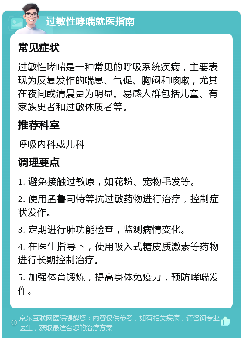 过敏性哮喘就医指南 常见症状 过敏性哮喘是一种常见的呼吸系统疾病，主要表现为反复发作的喘息、气促、胸闷和咳嗽，尤其在夜间或清晨更为明显。易感人群包括儿童、有家族史者和过敏体质者等。 推荐科室 呼吸内科或儿科 调理要点 1. 避免接触过敏原，如花粉、宠物毛发等。 2. 使用孟鲁司特等抗过敏药物进行治疗，控制症状发作。 3. 定期进行肺功能检查，监测病情变化。 4. 在医生指导下，使用吸入式糖皮质激素等药物进行长期控制治疗。 5. 加强体育锻炼，提高身体免疫力，预防哮喘发作。