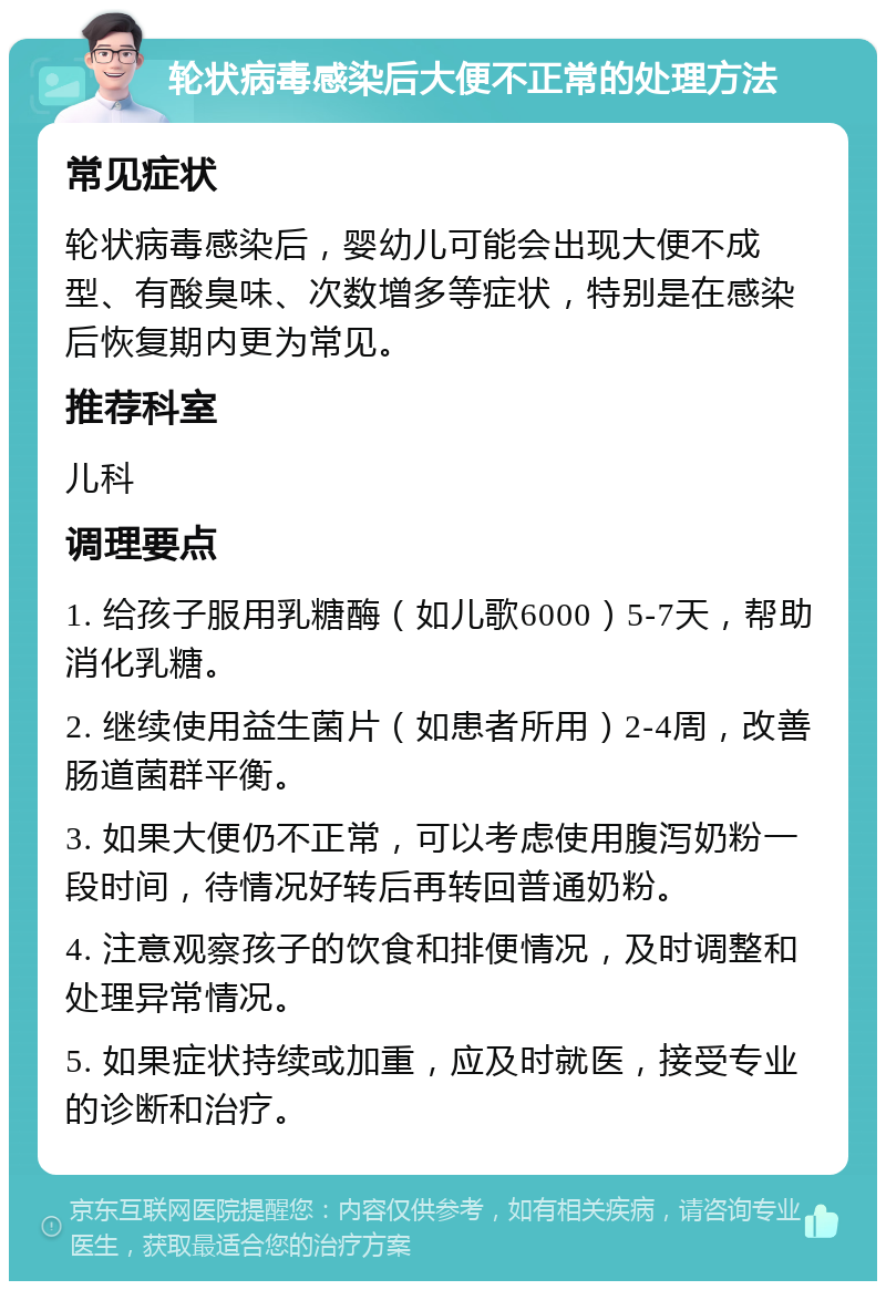 轮状病毒感染后大便不正常的处理方法 常见症状 轮状病毒感染后，婴幼儿可能会出现大便不成型、有酸臭味、次数增多等症状，特别是在感染后恢复期内更为常见。 推荐科室 儿科 调理要点 1. 给孩子服用乳糖酶（如儿歌6000）5-7天，帮助消化乳糖。 2. 继续使用益生菌片（如患者所用）2-4周，改善肠道菌群平衡。 3. 如果大便仍不正常，可以考虑使用腹泻奶粉一段时间，待情况好转后再转回普通奶粉。 4. 注意观察孩子的饮食和排便情况，及时调整和处理异常情况。 5. 如果症状持续或加重，应及时就医，接受专业的诊断和治疗。