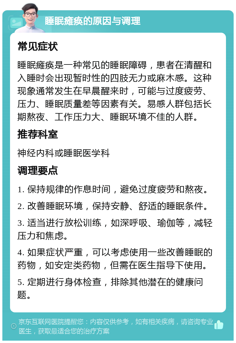 睡眠瘫痪的原因与调理 常见症状 睡眠瘫痪是一种常见的睡眠障碍，患者在清醒和入睡时会出现暂时性的四肢无力或麻木感。这种现象通常发生在早晨醒来时，可能与过度疲劳、压力、睡眠质量差等因素有关。易感人群包括长期熬夜、工作压力大、睡眠环境不佳的人群。 推荐科室 神经内科或睡眠医学科 调理要点 1. 保持规律的作息时间，避免过度疲劳和熬夜。 2. 改善睡眠环境，保持安静、舒适的睡眠条件。 3. 适当进行放松训练，如深呼吸、瑜伽等，减轻压力和焦虑。 4. 如果症状严重，可以考虑使用一些改善睡眠的药物，如安定类药物，但需在医生指导下使用。 5. 定期进行身体检查，排除其他潜在的健康问题。