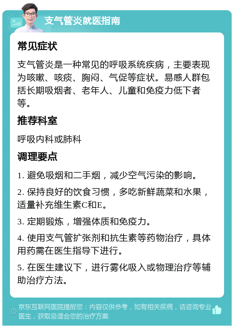 支气管炎就医指南 常见症状 支气管炎是一种常见的呼吸系统疾病，主要表现为咳嗽、咳痰、胸闷、气促等症状。易感人群包括长期吸烟者、老年人、儿童和免疫力低下者等。 推荐科室 呼吸内科或肺科 调理要点 1. 避免吸烟和二手烟，减少空气污染的影响。 2. 保持良好的饮食习惯，多吃新鲜蔬菜和水果，适量补充维生素C和E。 3. 定期锻炼，增强体质和免疫力。 4. 使用支气管扩张剂和抗生素等药物治疗，具体用药需在医生指导下进行。 5. 在医生建议下，进行雾化吸入或物理治疗等辅助治疗方法。