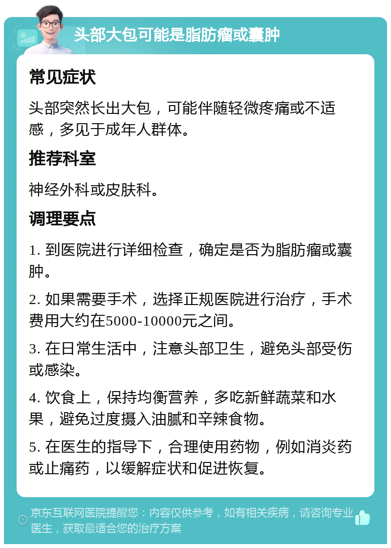 头部大包可能是脂肪瘤或囊肿 常见症状 头部突然长出大包，可能伴随轻微疼痛或不适感，多见于成年人群体。 推荐科室 神经外科或皮肤科。 调理要点 1. 到医院进行详细检查，确定是否为脂肪瘤或囊肿。 2. 如果需要手术，选择正规医院进行治疗，手术费用大约在5000-10000元之间。 3. 在日常生活中，注意头部卫生，避免头部受伤或感染。 4. 饮食上，保持均衡营养，多吃新鲜蔬菜和水果，避免过度摄入油腻和辛辣食物。 5. 在医生的指导下，合理使用药物，例如消炎药或止痛药，以缓解症状和促进恢复。