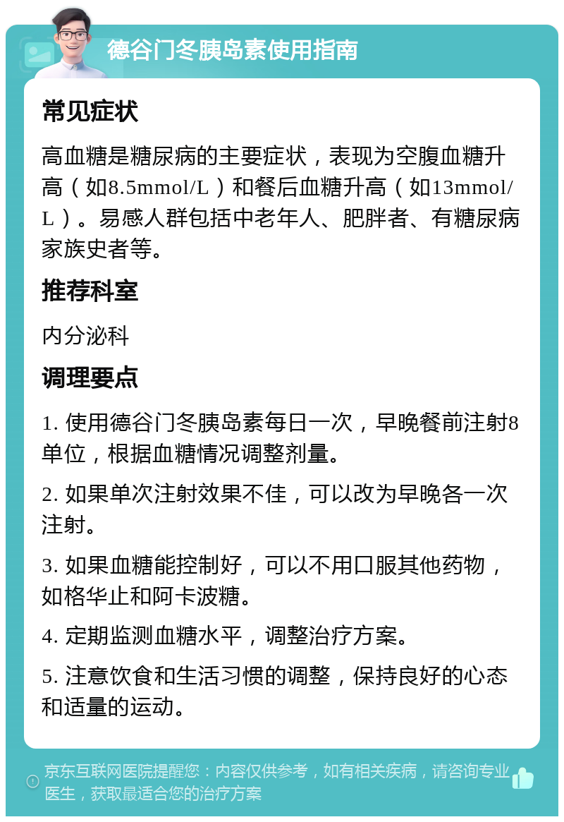 德谷门冬胰岛素使用指南 常见症状 高血糖是糖尿病的主要症状，表现为空腹血糖升高（如8.5mmol/L）和餐后血糖升高（如13mmol/L）。易感人群包括中老年人、肥胖者、有糖尿病家族史者等。 推荐科室 内分泌科 调理要点 1. 使用德谷门冬胰岛素每日一次，早晚餐前注射8单位，根据血糖情况调整剂量。 2. 如果单次注射效果不佳，可以改为早晚各一次注射。 3. 如果血糖能控制好，可以不用口服其他药物，如格华止和阿卡波糖。 4. 定期监测血糖水平，调整治疗方案。 5. 注意饮食和生活习惯的调整，保持良好的心态和适量的运动。