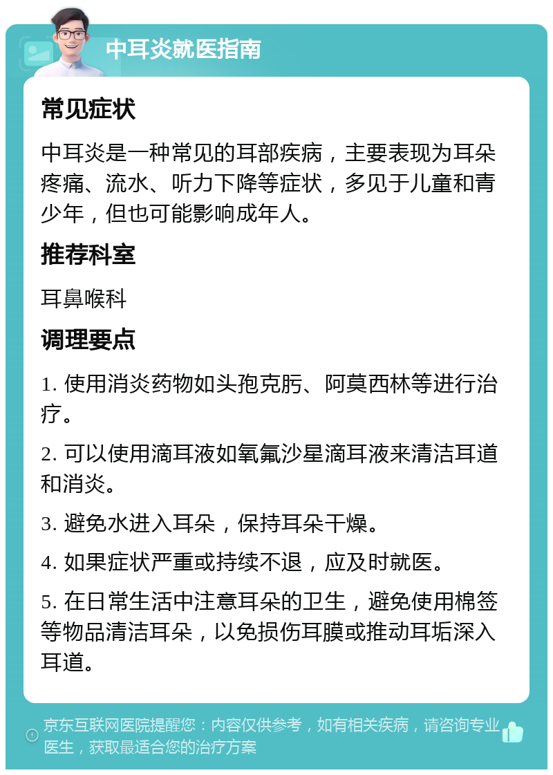 中耳炎就医指南 常见症状 中耳炎是一种常见的耳部疾病，主要表现为耳朵疼痛、流水、听力下降等症状，多见于儿童和青少年，但也可能影响成年人。 推荐科室 耳鼻喉科 调理要点 1. 使用消炎药物如头孢克肟、阿莫西林等进行治疗。 2. 可以使用滴耳液如氧氟沙星滴耳液来清洁耳道和消炎。 3. 避免水进入耳朵，保持耳朵干燥。 4. 如果症状严重或持续不退，应及时就医。 5. 在日常生活中注意耳朵的卫生，避免使用棉签等物品清洁耳朵，以免损伤耳膜或推动耳垢深入耳道。