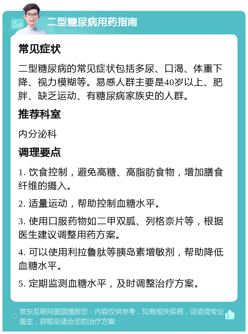 二型糖尿病用药指南 常见症状 二型糖尿病的常见症状包括多尿、口渴、体重下降、视力模糊等。易感人群主要是40岁以上、肥胖、缺乏运动、有糖尿病家族史的人群。 推荐科室 内分泌科 调理要点 1. 饮食控制，避免高糖、高脂肪食物，增加膳食纤维的摄入。 2. 适量运动，帮助控制血糖水平。 3. 使用口服药物如二甲双胍、列格奈片等，根据医生建议调整用药方案。 4. 可以使用利拉鲁肽等胰岛素增敏剂，帮助降低血糖水平。 5. 定期监测血糖水平，及时调整治疗方案。